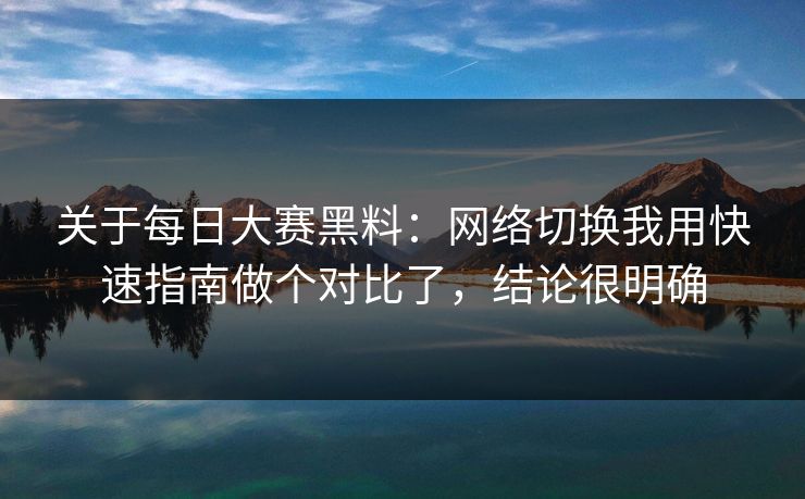 关于每日大赛黑料：网络切换我用快速指南做个对比了，结论很明确
