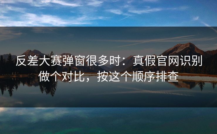 反差大赛弹窗很多时：真假官网识别做个对比，按这个顺序排查