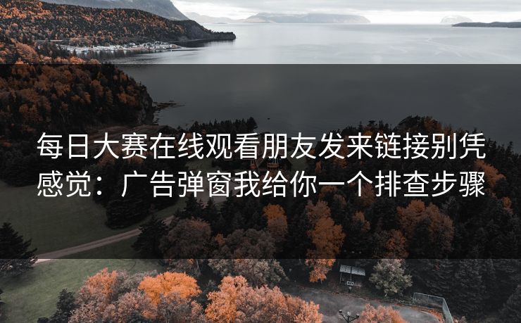 每日大赛在线观看朋友发来链接别凭感觉:广告弹窗我给你一个排查步骤 每日大赛在线观看朋友发来链接别凭感觉:广告弹窗我给你一个排查步骤