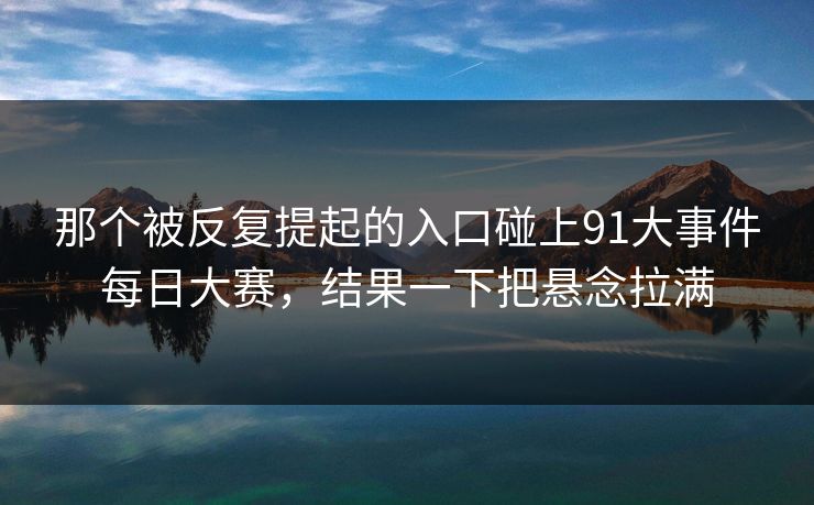 那个被反复提起的入口碰上91大事件每日大赛,结果一下把悬念拉满 那个被反复提起的入口碰上91大事件每日大赛,结果一下把悬念拉满