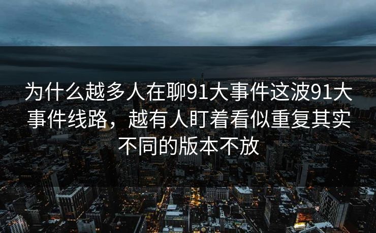 为什么越多人在聊91大事件这波91大事件线路,越有人盯着看似重复其实不同的版本不放 为什么越多人在聊91大事件这波91大事件线路,越有人盯着看似重复其实不同的版本不放