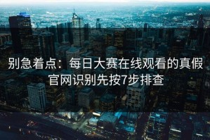 别急着点：每日大赛在线观看的真假官网识别先按7步排查
