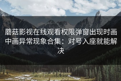 蘑菇影视在线观看权限弹窗出现时画中画异常现象合集：对号入座就能解决