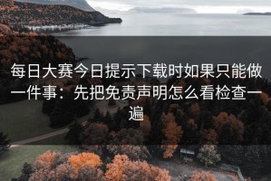 每日大赛今日提示下载时如果只能做一件事：先把免责声明怎么看检查一遍