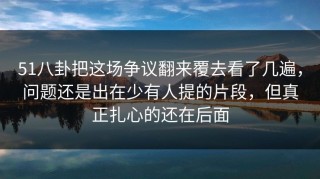 51八卦把这场争议翻来覆去看了几遍，问题还是出在少有人提的片段，但真正扎心的还在后面