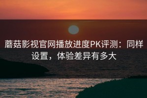 蘑菇影视官网播放进度PK评测：同样设置，体验差异有多大
