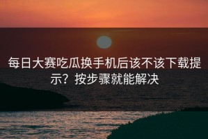 每日大赛吃瓜换手机后该不该下载提示？按步骤就能解决