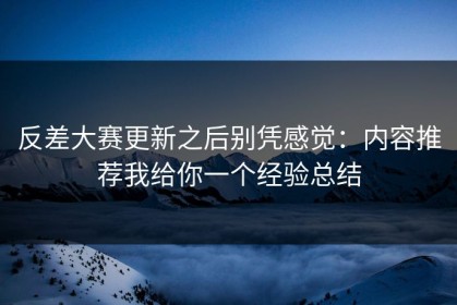 反差大赛更新之后别凭感觉：内容推荐我给你一个经验总结