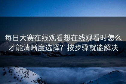 每日大赛在线观看想在线观看时怎么才能清晰度选择？按步骤就能解决