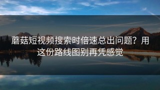 蘑菇短视频搜索时倍速总出问题？用这份路线图别再凭感觉