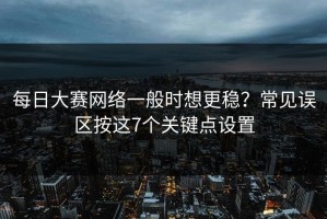 每日大赛网络一般时想更稳？常见误区按这7个关键点设置