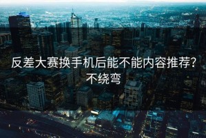 反差大赛换手机后能不能内容推荐？不绕弯