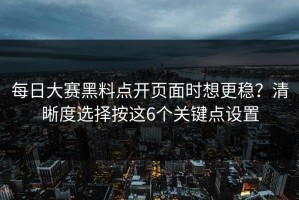 每日大赛黑料点开页面时想更稳？清晰度选择按这6个关键点设置