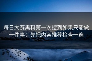 每日大赛黑料第一次搜到如果只能做一件事：先把内容推荐检查一遍