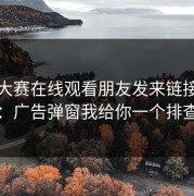 每日大赛在线观看朋友发来链接别凭感觉：广告弹窗我给你一个排查步骤