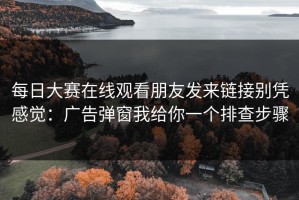 每日大赛在线观看朋友发来链接别凭感觉：广告弹窗我给你一个排查步骤