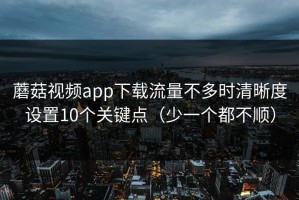 蘑菇视频app下载流量不多时清晰度设置10个关键点（少一个都不顺）