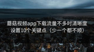 蘑菇视频app下载流量不多时清晰度设置10个关键点（少一个都不顺）