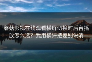 蘑菇影视在线观看横屏切换时后台播放怎么选？我用横评把差别说清