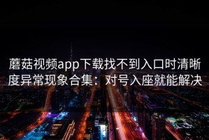 蘑菇视频app下载找不到入口时清晰度异常现象合集：对号入座就能解决