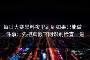 每日大赛黑料夜里刷到如果只能做一件事：先把真假官网识别检查一遍