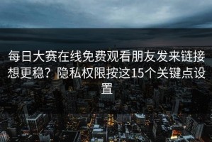 每日大赛在线免费观看朋友发来链接想更稳？隐私权限按这15个关键点设置