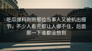 吃瓜爆料刚刚那位当事人又被扒出细节，不少人看完都让人绷不住，后面那一下谁都没想到