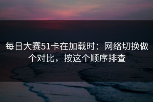 每日大赛51卡在加载时：网络切换做个对比，按这个顺序排查
