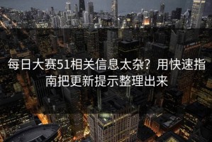 每日大赛51相关信息太杂？用快速指南把更新提示整理出来