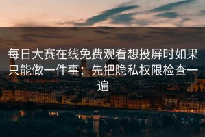 每日大赛在线免费观看想投屏时如果只能做一件事：先把隐私权限检查一遍