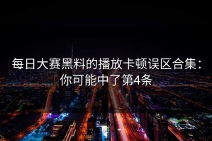 每日大赛黑料的播放卡顿误区合集：你可能中了第4条