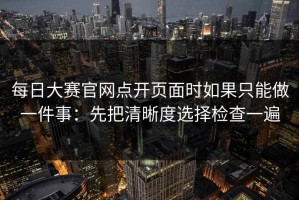 每日大赛官网点开页面时如果只能做一件事：先把清晰度选择检查一遍