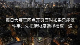每日大赛官网点开页面时如果只能做一件事：先把清晰度选择检查一遍