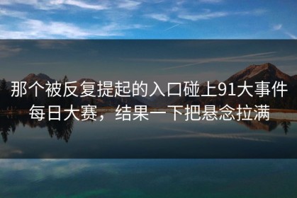 那个被反复提起的入口碰上91大事件每日大赛，结果一下把悬念拉满