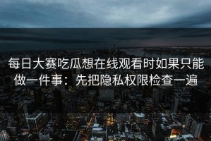 每日大赛吃瓜想在线观看时如果只能做一件事：先把隐私权限检查一遍