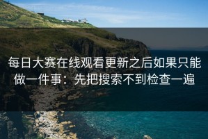 每日大赛在线观看更新之后如果只能做一件事：先把搜索不到检查一遍