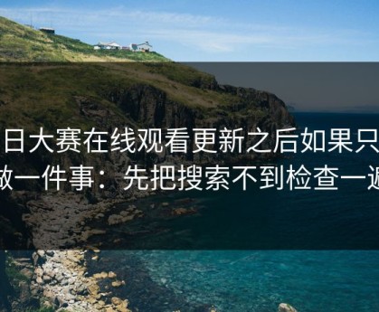 每日大赛在线观看更新之后如果只能做一件事：先把搜索不到检查一遍