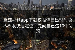 蘑菇视频app下载权限弹窗出现时隐私权限快速定位：先问自己这10个问题