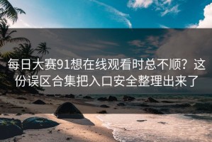 每日大赛91想在线观看时总不顺？这份误区合集把入口安全整理出来了