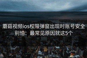 蘑菇视频ios权限弹窗出现时账号安全别怕：最常见原因就这5个