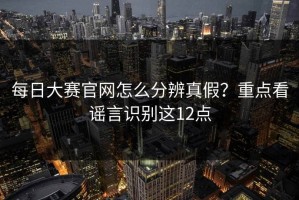 每日大赛官网怎么分辨真假？重点看谣言识别这12点