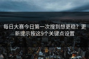 每日大赛今日第一次搜到想更稳？更新提示按这9个关键点设置