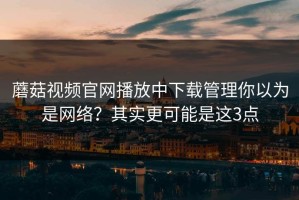 蘑菇视频官网播放中下载管理你以为是网络？其实更可能是这3点