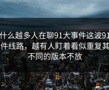 为什么越多人在聊91大事件这波91大事件线路，越有人盯着看似重复其实不同的版本不放
