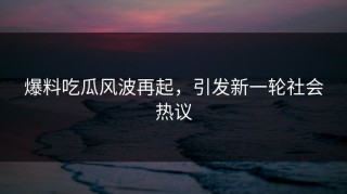 爆料吃瓜风波再起，引发新一轮社会热议