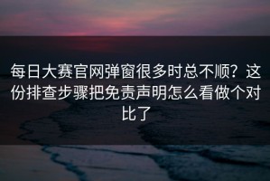 每日大赛官网弹窗很多时总不顺？这份排查步骤把免责声明怎么看做个对比了