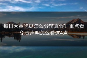 每日大赛吃瓜怎么分辨真假？重点看免责声明怎么看这4点