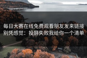 每日大赛在线免费观看朋友发来链接别凭感觉：投屏失败我给你一个清单