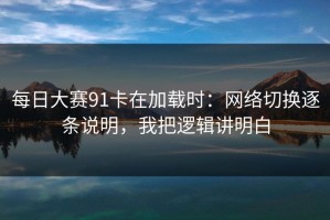 每日大赛91卡在加载时：网络切换逐条说明，我把逻辑讲明白