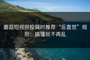蘑菇短视频投屏时推荐“反直觉”规则：搞懂就不再乱